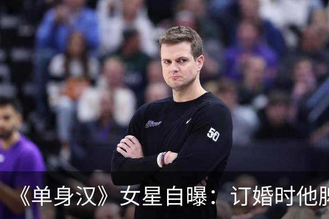 《单身汉》女星自曝：订婚时他脾气失控，我当晚就想分手