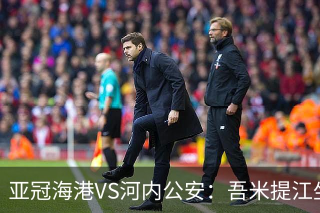 亚冠海港VS河内公安：吾米提江坐镇 刘祝润出击 6大外援领衔中轴线
