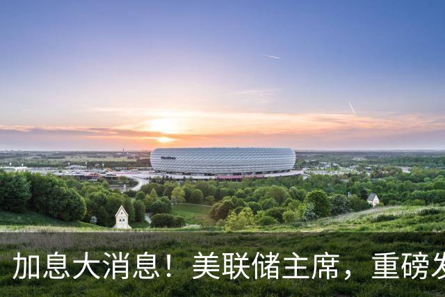 加息大消息！美联储主席，重磅发声！