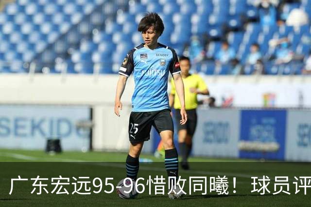 广东宏远95-96惜败同曦！球员评分：4人满分，2人良好，1人不合格