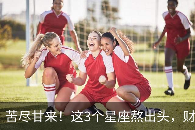 苦尽甘来！这3个星座熬出头，财运爆发，即将闷声发大财！