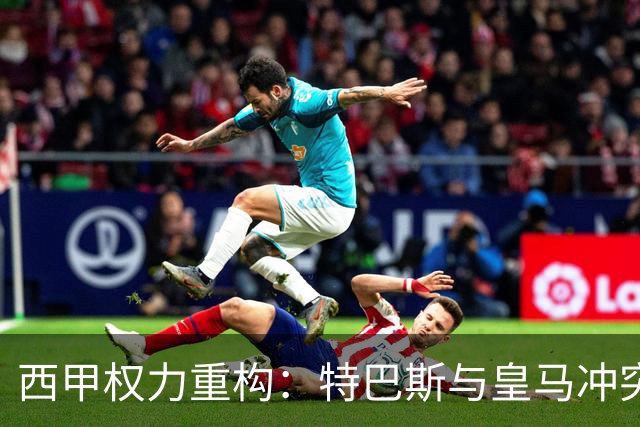 西甲权力重构：特巴斯与皇马冲突，巴萨突袭回归