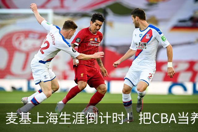 麦基上海生涯倒计时！把CBA当养老院态度成硬伤，合同4个月非保障
